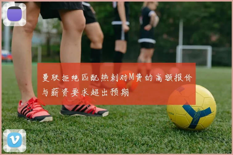 曼联拒绝匹配热刺对M费的高额报价与薪资要求超出预期