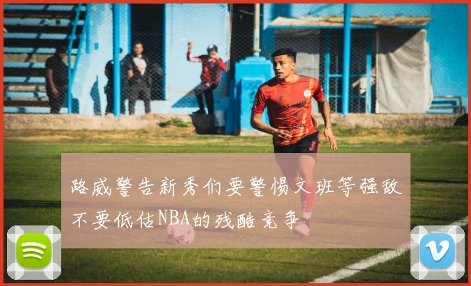 路威警告新秀们要警惕文班等强敌不要低估NBA的残酷竞争