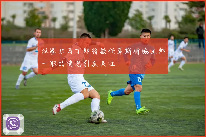 拉塞尔马丁即将接任莱斯特城主帅一职的消息引发关注