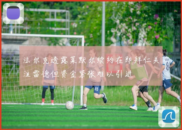 法尔克透露莱默尔续约在即拜仁关注雷德但资金紧张难以引进