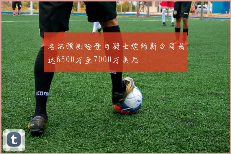 名记预测哈登与骑士续约新合同或达6500万至7000万美元