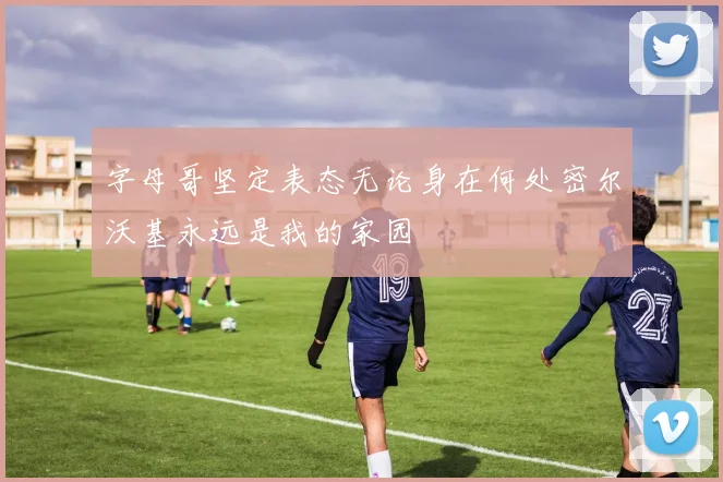 字母哥坚定表态无论身在何处密尔沃基永远是我的家园