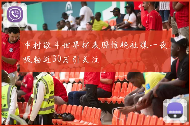 中村敬斗世界杯表现惊艳社媒一夜吸粉近30万引关注