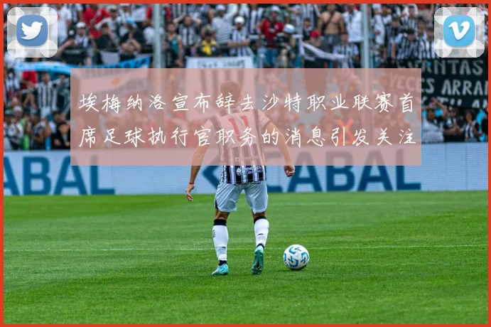 埃梅纳洛宣布辞去沙特职业联赛首席足球执行官职务的消息引发关注