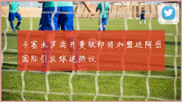 卡塞米罗离开曼联即将加盟迈阿密国际引发球迷热议