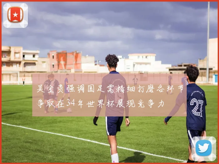 吴金贵强调国足需精细打磨各环节争取在34年世界杯展现竞争力