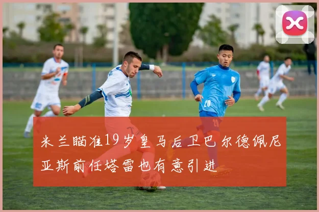 米兰瞄准19岁皇马后卫巴尔德佩尼亚斯前任塔雷也有意引进