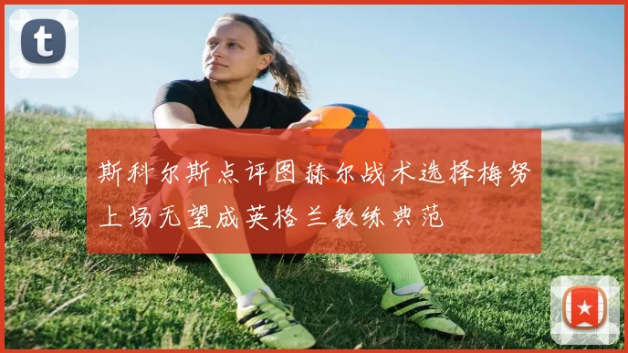 斯科尔斯点评图赫尔战术选择梅努上场无望成英格兰教练典范