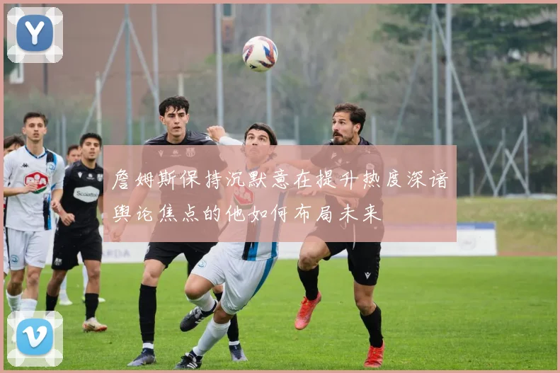 詹姆斯保持沉默意在提升热度深谙舆论焦点的他如何布局未来