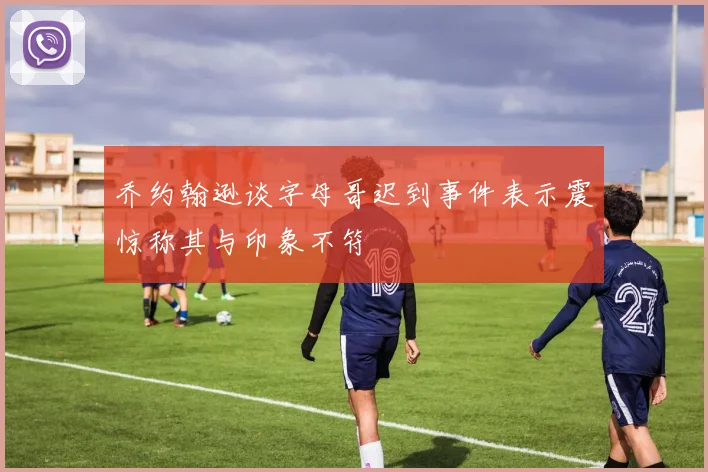 乔约翰逊谈字母哥迟到事件表示震惊称其与印象不符