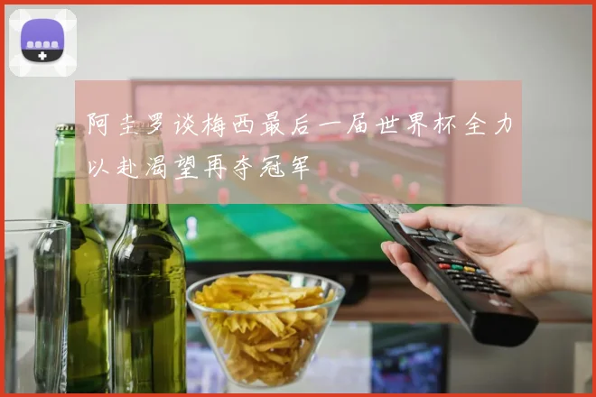 阿圭罗谈梅西最后一届世界杯全力以赴渴望再夺冠军