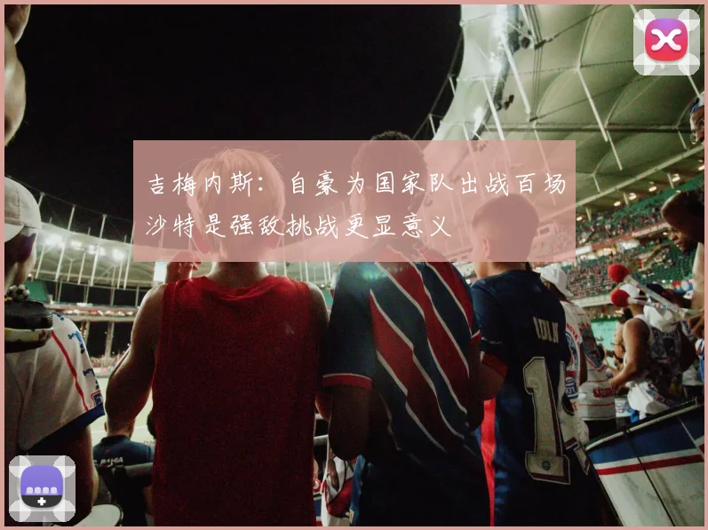 吉梅内斯：自豪为国家队出战百场沙特是强敌挑战更显意义