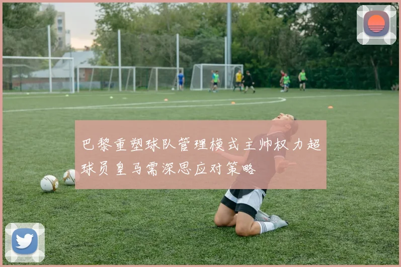 巴黎重塑球队管理模式主帅权力超球员皇马需深思应对策略